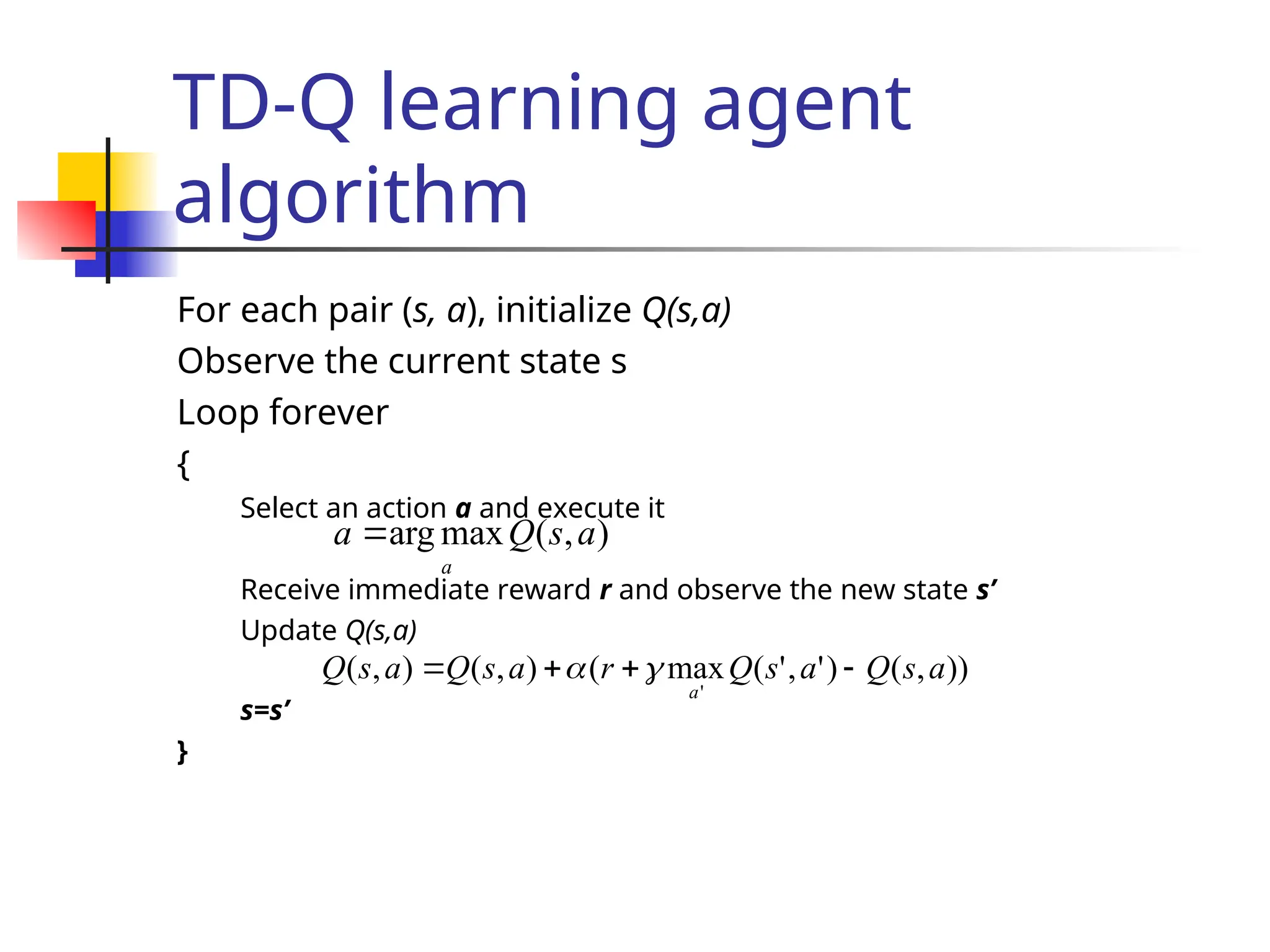 TD-Q learning agent
algorithm
For each pair (s, a), initialize Q(s,a)
Observe the current state s
Loop forever
{
Select an action a and execute it
Receive immediate reward r and observe the new state s’
Update Q(s,a)
s=s’
}
)
,
(
max
arg a
s
Q
a
a

))
,
(
)
'
,
'
(
max
(
)
,
(
)
,
(
'
a
s
Q
a
s
Q
r
a
s
Q
a
s
Q
a



 

 