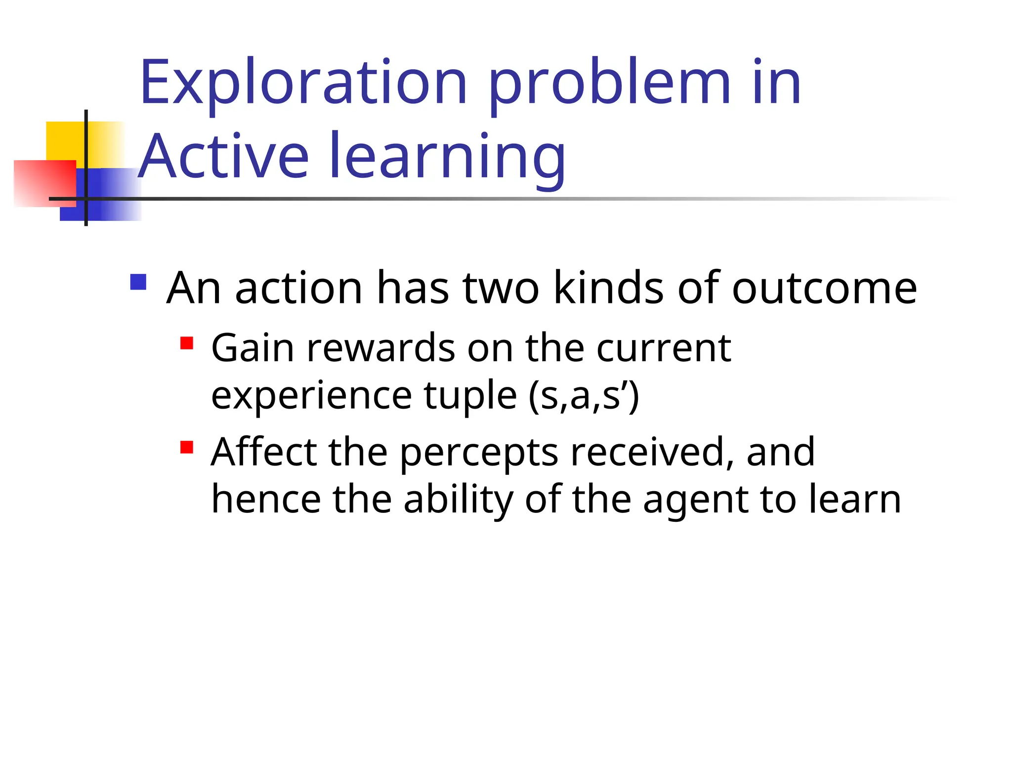  An action has two kinds of outcome
 Gain rewards on the current
experience tuple (s,a,s’)
 Affect the percepts received, and
hence the ability of the agent to learn
Exploration problem in
Active learning
 