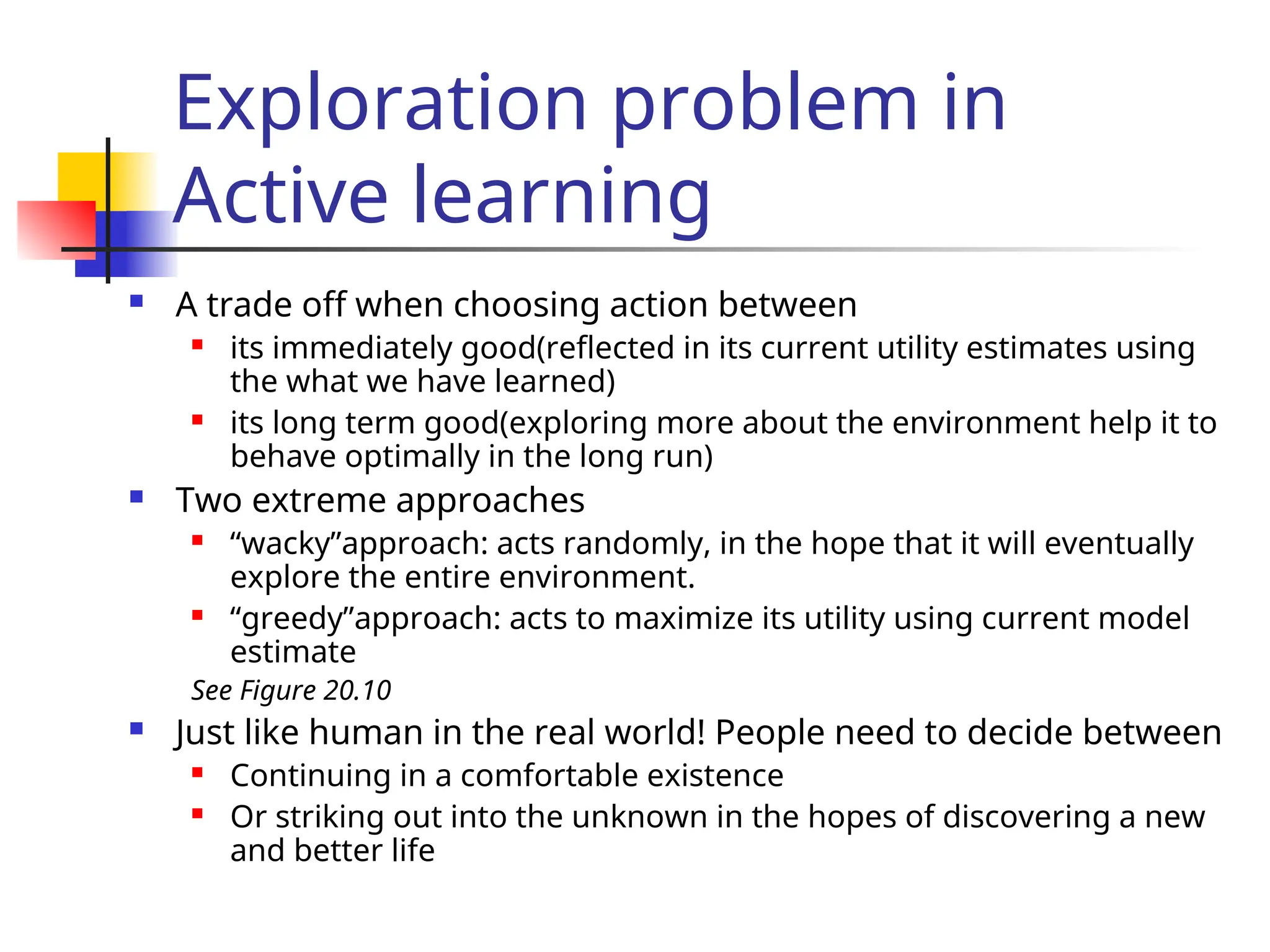 Exploration problem in
Active learning
 A trade off when choosing action between
 its immediately good(reflected in its current utility estimates using
the what we have learned)
 its long term good(exploring more about the environment help it to
behave optimally in the long run)
 Two extreme approaches
 “wacky”approach: acts randomly, in the hope that it will eventually
explore the entire environment.
 “greedy”approach: acts to maximize its utility using current model
estimate
See Figure 20.10
 Just like human in the real world! People need to decide between
 Continuing in a comfortable existence
 Or striking out into the unknown in the hopes of discovering a new
and better life
 