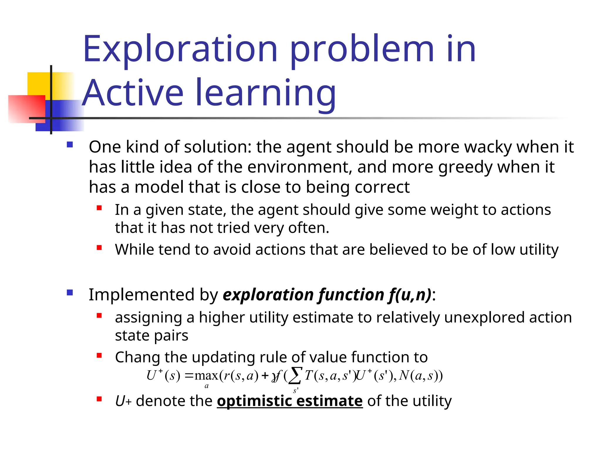 Exploration problem in
Active learning
 One kind of solution: the agent should be more wacky when it
has little idea of the environment, and more greedy when it
has a model that is close to being correct
 In a given state, the agent should give some weight to actions
that it has not tried very often.
 While tend to avoid actions that are believed to be of low utility
 Implemented by exploration function f(u,n):
 assigning a higher utility estimate to relatively unexplored action
state pairs
 Chang the updating rule of value function to
 U+ denote the optimistic estimate of the utility
))
,
(
),
'
(
)
'
,
,
(
(
)
,
(
(
max
)
(
'
s
a
N
s
U
s
a
s
T
f
a
s
r
s
U
s
a




 
 