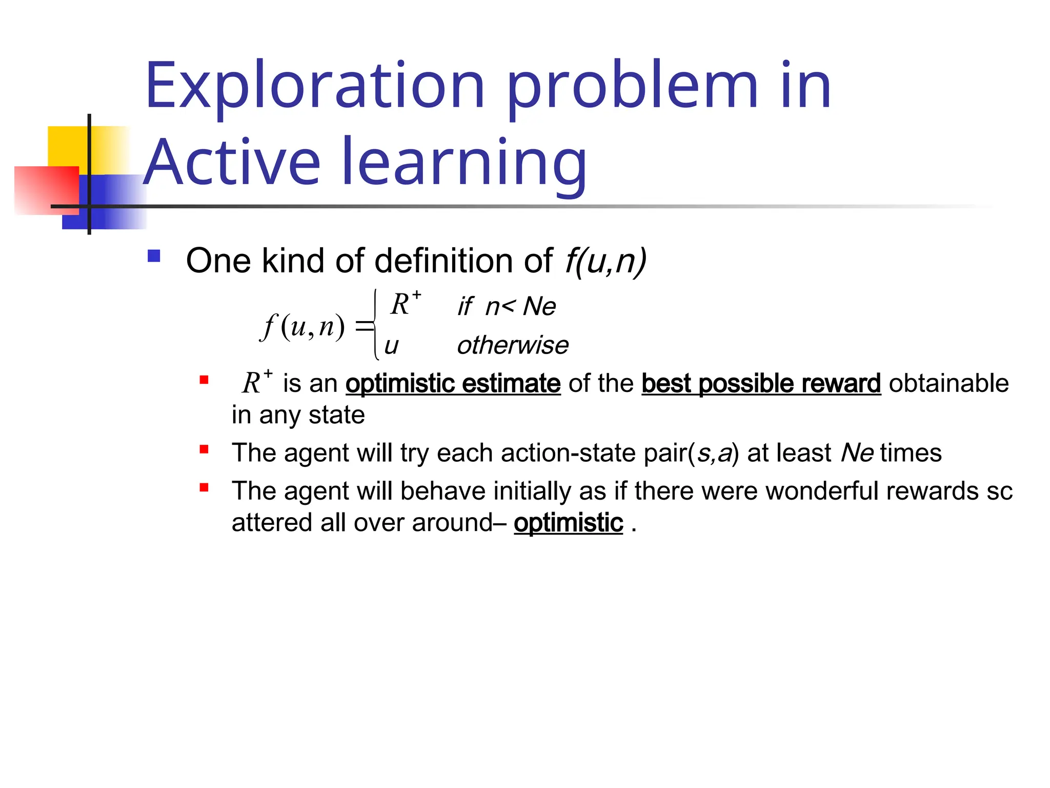 Exploration problem in
Active learning
 One kind of definition of f(u,n)
if n< Ne
u otherwise
 is an optimistic estimate of the best possible reward obtainable
in any state
 The agent will try each action-state pair(s,a) at least Ne times
 The agent will behave initially as if there were wonderful rewards sc
attered all over around– optimistic .

)
,
( n
u
f

R


R
 