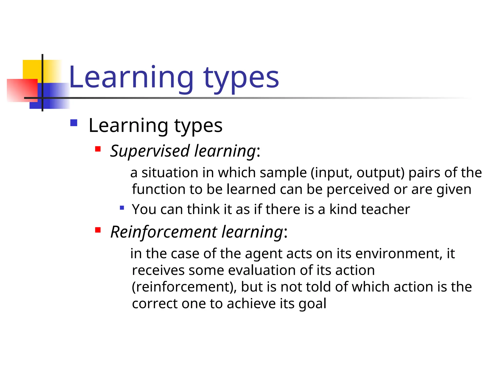 Learning types
 Learning types
 Supervised learning:
a situation in which sample (input, output) pairs of the
function to be learned can be perceived or are given

You can think it as if there is a kind teacher
 Reinforcement learning:
in the case of the agent acts on its environment, it
receives some evaluation of its action
(reinforcement), but is not told of which action is the
correct one to achieve its goal
 