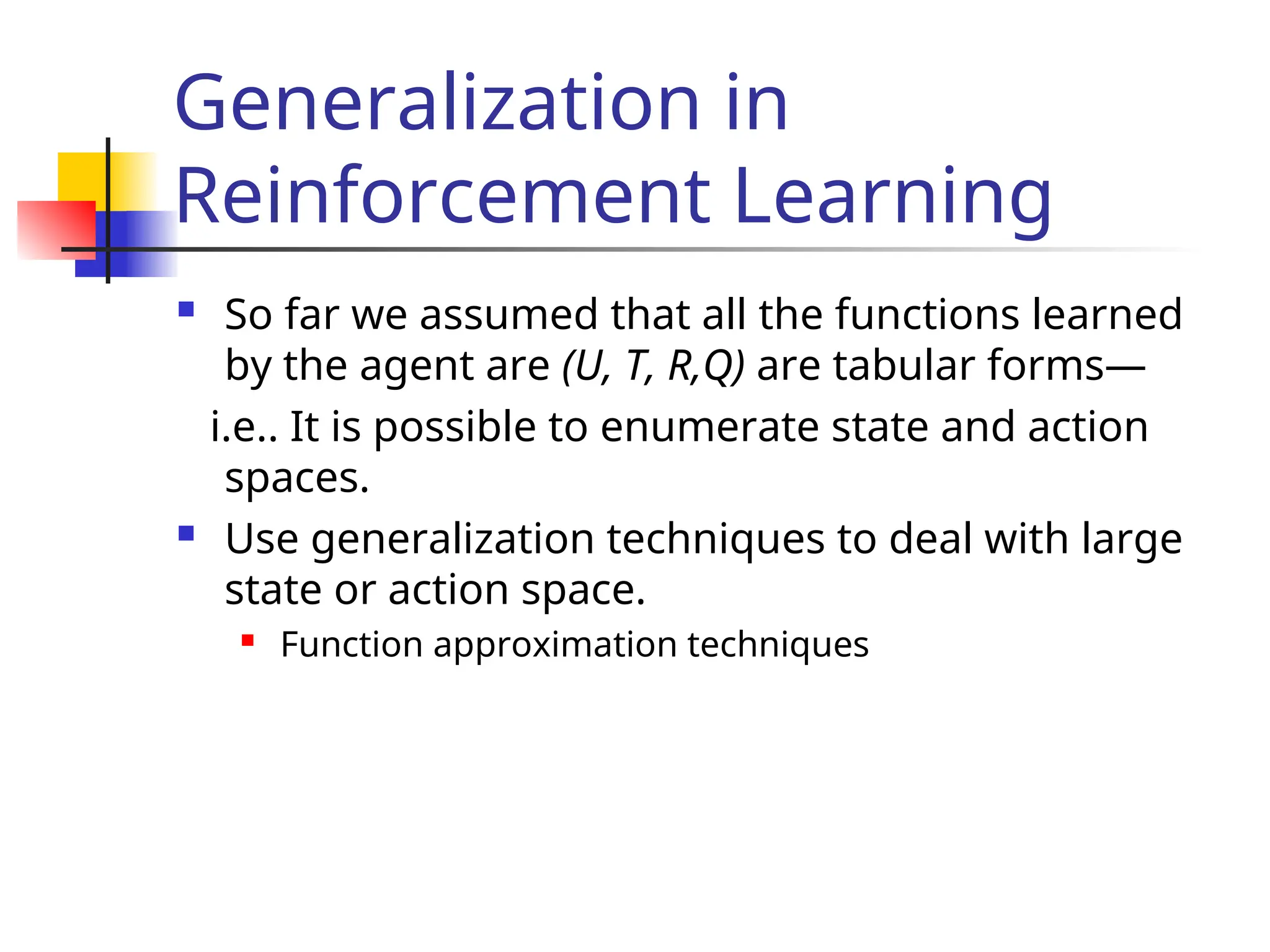 Generalization in
Reinforcement Learning
 So far we assumed that all the functions learned
by the agent are (U, T, R,Q) are tabular forms—
i.e.. It is possible to enumerate state and action
spaces.
 Use generalization techniques to deal with large
state or action space.
 Function approximation techniques
 