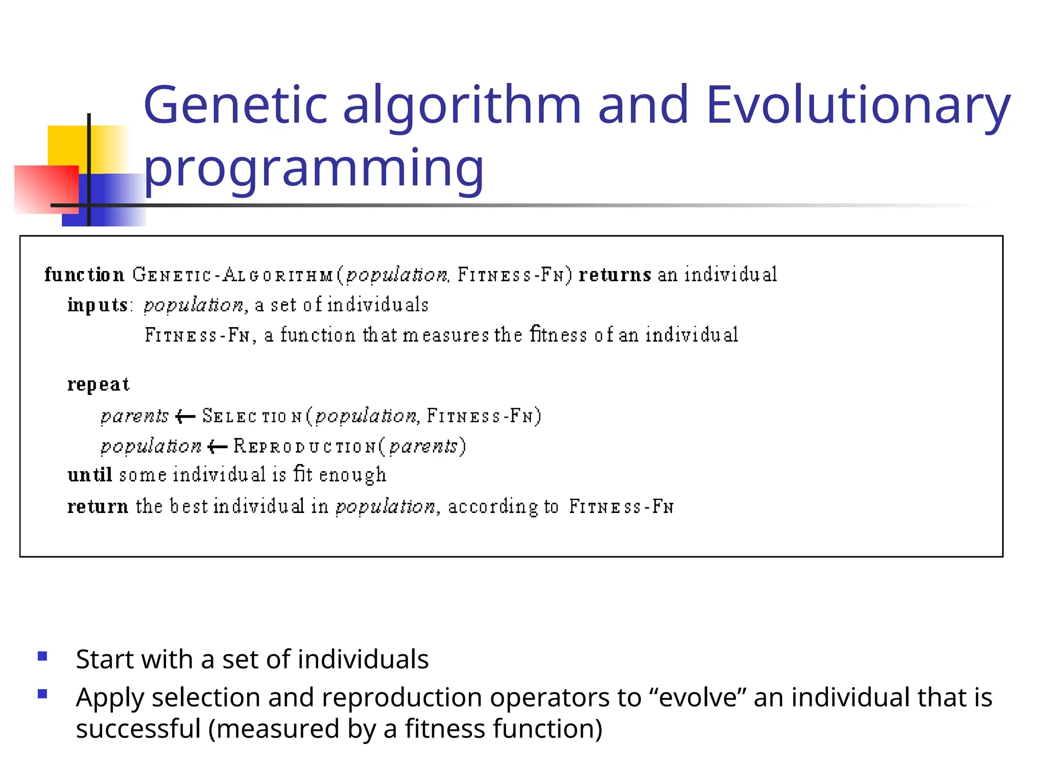 Genetic algorithm and Evolutionary
programming
 Start with a set of individuals
 Apply selection and reproduction operators to “evolve” an individual that is
successful (measured by a fitness function)
 