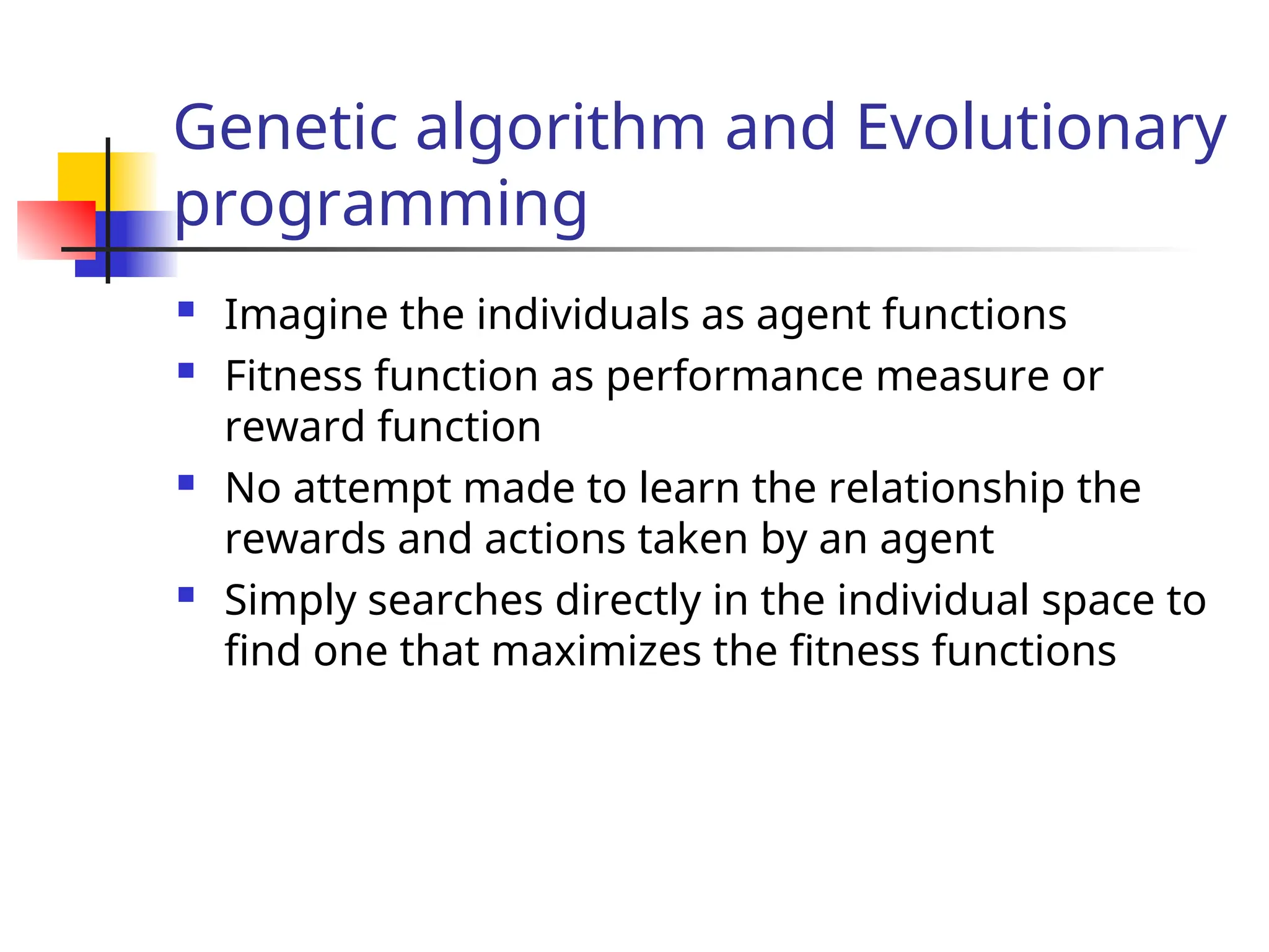 Genetic algorithm and Evolutionary
programming
 Imagine the individuals as agent functions
 Fitness function as performance measure or
reward function
 No attempt made to learn the relationship the
rewards and actions taken by an agent
 Simply searches directly in the individual space to
find one that maximizes the fitness functions
 