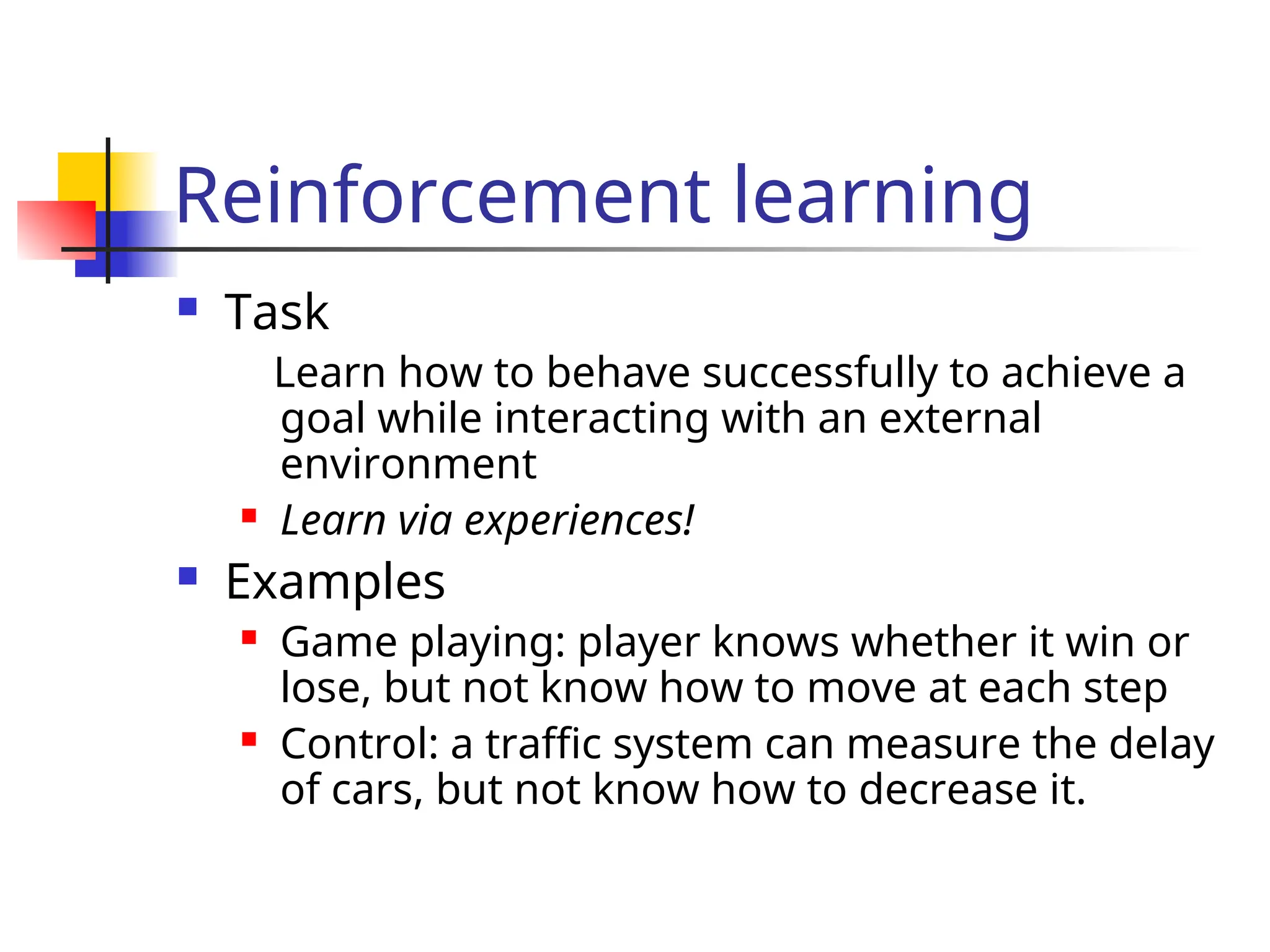 Reinforcement learning
 Task
Learn how to behave successfully to achieve a
goal while interacting with an external
environment
 Learn via experiences!
 Examples
 Game playing: player knows whether it win or
lose, but not know how to move at each step
 Control: a traffic system can measure the delay
of cars, but not know how to decrease it.
 