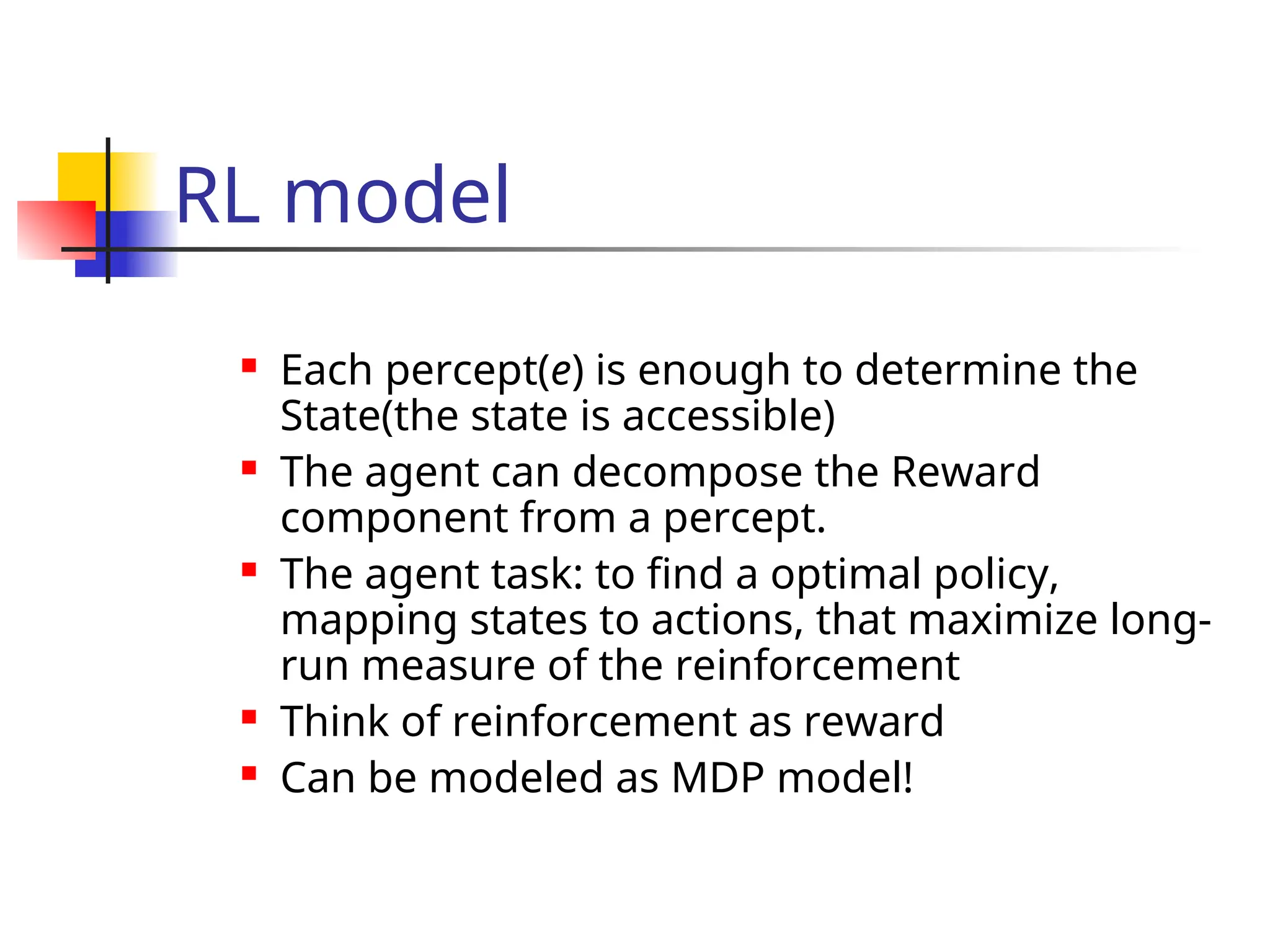 RL model
 Each percept(e) is enough to determine the
State(the state is accessible)
 The agent can decompose the Reward
component from a percept.
 The agent task: to find a optimal policy,
mapping states to actions, that maximize long-
run measure of the reinforcement
 Think of reinforcement as reward
 Can be modeled as MDP model!
 