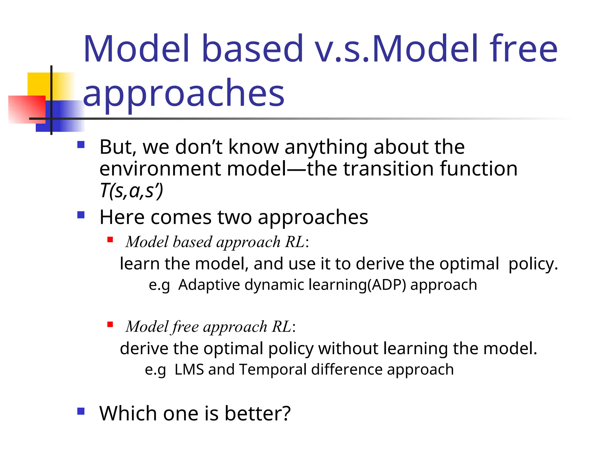 Model based v.s.Model free
approaches
 But, we don’t know anything about the
environment model—the transition function
T(s,a,s’)
 Here comes two approaches
 Model based approach RL:
learn the model, and use it to derive the optimal policy.
e.g Adaptive dynamic learning(ADP) approach
 Model free approach RL:
derive the optimal policy without learning the model.
e.g LMS and Temporal difference approach
 Which one is better?
 