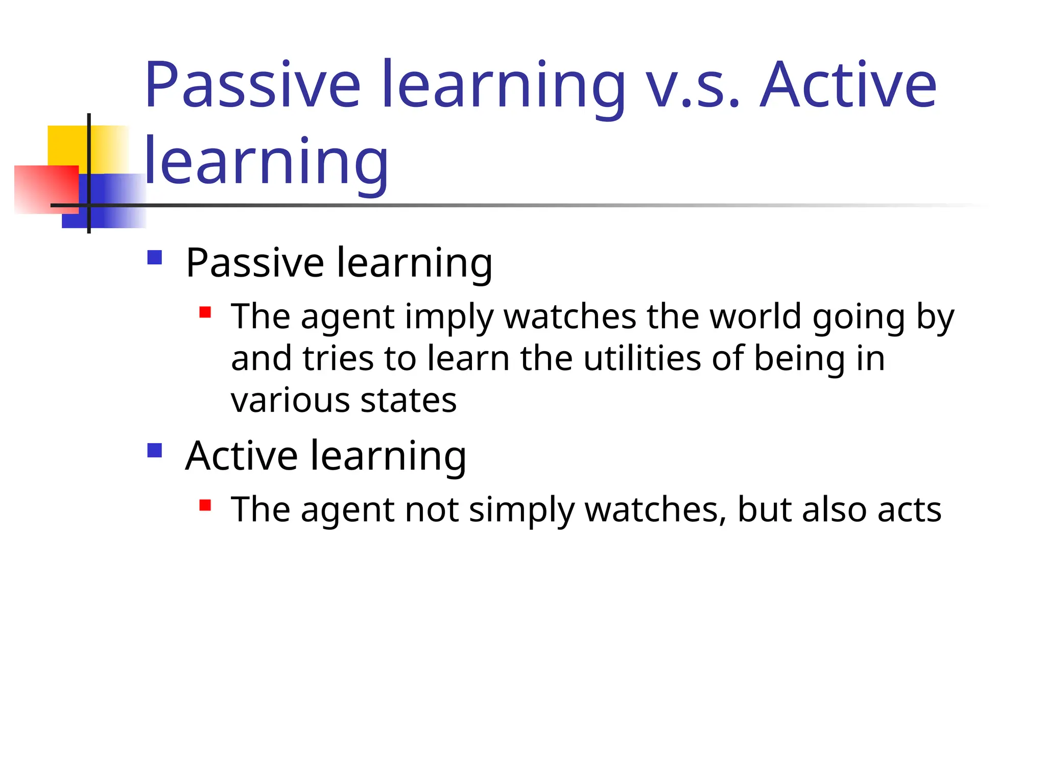 Passive learning v.s. Active
learning
 Passive learning
 The agent imply watches the world going by
and tries to learn the utilities of being in
various states
 Active learning
 The agent not simply watches, but also acts
 