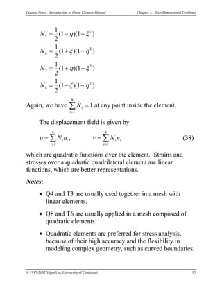 Lecture Notes: Introduction to Finite Element Method Chapter 3. Two-Dimensional Problems
N
N
N
N
5
2
6
2
7
2
8
2
1
2
1 1
1
2
1 1
1
2
1 1
1
2
1 1
= − −
= + −
= + −
= − −
( )(
( )(
( )(
( )(
η ξ
ξ η
η ξ
ξ η
)
)
)
)
v= ∑
Again, we have at any point inside the element.Ni
i=
∑ =
1
8
1
The displacement field is given by
(38)u N u v Ni i
i
i i
i
=
= =
∑
1
8
1
8
,
which are quadratic functions over the element. Strains and
stresses over a quadratic quadrilateral element are linear
functions, which are better representations.
Notes:
• Q4 and T3 are usually used together in a mesh with
linear elements.
• Q8 and T6 are usually applied in a mesh composed of
quadratic elements.
• Quadratic elements are preferred for stress analysis,
because of their high accuracy and the flexibility in
modeling complex geometry, such as curved boundaries.
© 1997-2002 Yijun Liu, University of Cincinnati 95
 