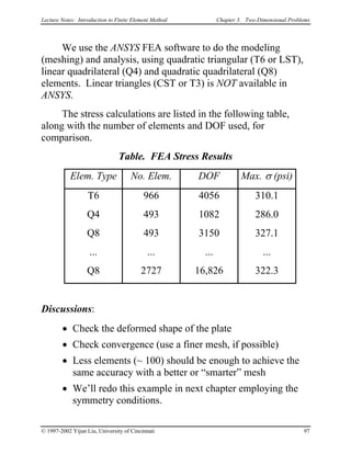 Lecture Notes: Introduction to Finite Element Method Chapter 3. Two-Dimensional Problems
We use the ANSYS FEA software to do the modeling
(meshing) and analysis, using quadratic triangular (T6 or LST),
linear quadrilateral (Q4) and quadratic quadrilateral (Q8)
elements. Linear triangles (CST or T3) is NOT available in
ANSYS.
The stress calculations are listed in the following table,
along with the number of elements and DOF used, for
comparison.
Table. FEA Stress Results
Elem. Type No. Elem. DOF Max. σ (psi)
T6 966 4056 310.1
Q4 493 1082 286.0
Q8 493 3150 327.1
... ... ... ...
Q8 2727 16,826 322.3
Discussions:
• Check the deformed shape of the plate
• Check convergence (use a finer mesh, if possible)
• Less elements (~ 100) should be enough to achieve the
same accuracy with a better or “smarter” mesh
• We’ll redo this example in next chapter employing the
symmetry conditions.
© 1997-2002 Yijun Liu, University of Cincinnati 97
 