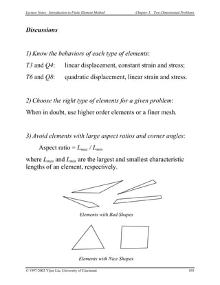 Lecture Notes: Introduction to Finite Element Method Chapter 3. Two-Dimensional Problems
Discussions
1) Know the behaviors of each type of elements:
T3 and Q4: linear displacement, constant strain and stress;
T6 and Q8: quadratic displacement, linear strain and stress.
2) Choose the right type of elements for a given problem:
When in doubt, use higher order elements or a finer mesh.
3) Avoid elements with large aspect ratios and corner angles:
Aspect ratio = Lmax / Lmin
where Lmax and Lmin are the largest and smallest characteristic
lengths of an element, respectively.
Elements with Bad Shapes
Elements with Nice Shapes
© 1997-2002 Yijun Liu, University of Cincinnati 103
 
