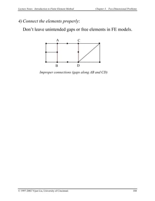 Lecture Notes: Introduction to Finite Element Method Chapter 3. Two-Dimensional Problems
4) Connect the elements properly:
Don’t leave unintended gaps or free elements in FE models.
A
B
C
D
Improper connections (gaps along AB and CD)
© 1997-2002 Yijun Liu, University of Cincinnati 104
 