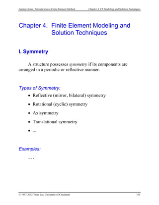 Lecture Notes: Introduction to Finite Element Method Chapter 4. FE Modeling and Solution Techniques
Chapter 4. Finite Element Modeling and
Solution Techniques
I. Symmetry
A structure possesses symmetry if its components are
arranged in a periodic or reflective manner.
Types of Symmetry:
• Reflective (mirror, bilateral) symmetry
• Rotational (cyclic) symmetry
• Axisymmetry
• Translational symmetry
• ...
Examples:
…
© 1997-2002 Yijun Liu, University of Cincinnati 105
 