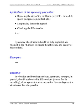 Lecture Notes: Introduction to Finite Element Method Chapter 4. FE Modeling and Solution Techniques
Applications of the symmetry properties:
• Reducing the size of the problems (save CPU time, disk
space, postprocessing effort, etc.)
• Simplifying the modeling task
• Checking the FEA results
• ...
Symmetry of a structure should be fully exploited and
retained in the FE model to ensure the efficiency and quality of
FE solutions.
Examples:
…
Cautions:
In vibration and buckling analyses, symmetry concepts, in
general, should not be used in FE solutions (works fine in
modeling), since symmetric structures often have antisymmetric
vibration or buckling modes.
© 1997-2002 Yijun Liu, University of Cincinnati 106
 