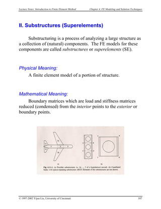 Lecture Notes: Introduction to Finite Element Method Chapter 4. FE Modeling and Solution Techniques
II. Substructures (Superelements)
Substructuring is a process of analyzing a large structure as
a collection of (natural) components. The FE models for these
components are called substructures or superelements (SE).
Physical Meaning:
A finite element model of a portion of structure.
Mathematical Meaning:
Boundary matrices which are load and stiffness matrices
reduced (condensed) from the interior points to the exterior or
boundary points.
© 1997-2002 Yijun Liu, University of Cincinnati 107
 