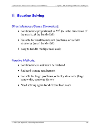 Lecture Notes: Introduction to Finite Element Method Chapter 4. FE Modeling and Solution Techniques
III. Equation Solving
Direct Methods (Gauss Elimination):
• Solution time proportional to NB2
(N is the dimension of
the matrix, B the bandwidth)
• Suitable for small to medium problems, or slender
structures (small bandwidth)
• Easy to handle multiple load cases
Iterative Methods:
• Solution time is unknown beforehand
• Reduced storage requirement
• Suitable for large problems, or bulky structures (large
bandwidth, converge faster)
• Need solving again for different load cases
© 1997-2002 Yijun Liu, University of Cincinnati 109
 