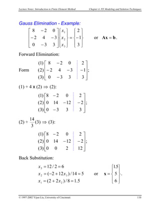 Lecture Notes: Introduction to Finite Element Method Chapter 4. FE Modeling and Solution Techniques
Gauss Elimination - Example:










−=




















−
−−
−
3
1
2
330
342
028
3
2
1
x
x
x
or bAx = .
Forward Elimination:
Form ;










−
−
−−
−
3
1
2
330
342
028
)3(
)2(
)1(
(1) + 4 x (2) ⇒ (2):
( ;










−
−
−
−
3
2
2
330
12140
028
)3(
)2
)1(
(2) +
3
14
(3) ⇒ (3):
( ;










−−
−
12
2
2
200
12140
028
)3(
)2
)1(
Back Substitution:
or .
5.18/)22(
514/)122(
62/12
21
32
3
=+=
=+−=
==
xx
xx
x










=
6
5
51.
x
© 1997-2002 Yijun Liu, University of Cincinnati 110
 