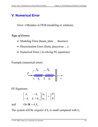 Lecture Notes: Introduction to Finite Element Method Chapter 4. FE Modeling and Solution Techniques
V. Numerical Error
Error Mistakes in FEM (modeling or solution).≠
Type of Errors:
• Modeling Error (beam, plate … theories)
• Discretization Error (finite, piecewise …)
• Numerical Error ( in solving FE equations)
Example (numerical error):
k1
xk21 2
P
u1 u2
FE Equations:








=









 +−
−
02
1
211
11 P
u
u
kkk
kk
and .21kkDet =K
The system will be singular if k2 is small compared with k1.
© 1997-2002 Yijun Liu, University of Cincinnati 114
 