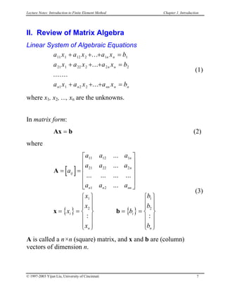 Lecture Notes: Introduction to Finite Element Method Chapter 1. Introduction
II. Review of Matrix Algebra
Linear System of Algebraic Equations
a x a x a x b
a x a x a x b
a x a x a x b
n n
n n
n n nn n
11 1 12 2 1 1
21 1 22 2 2 2
1 1 2 2
+ +
n
+ =
+ + + =
+ + + =
...
...
.......
...
(1)
where x1, x2, ..., xn are the unknowns.
In matrix form:
Ax (2)b=
where
(3)
[ ]
{ } { }
A
x b
= =












= =














= =














a
a a a
a a a
a a a
x
x
x
x
b
b
b
b
ij
n
n
n n nn
i
n
i
n
11 12 1
21 22 2
1 2
1
2
1
2
...
...
... ... ... ...
...
: :
A is called a n×n (square) matrix, and x and b are (column)
vectors of dimension n.
© 1997-2003 Yijun Liu, University of Cincinnati 7
 