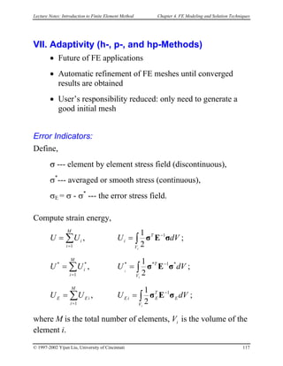 Lecture Notes: Introduction to Finite Element Method Chapter 4. FE Modeling and Solution Techniques
VII. Adaptivity (h-, p-, and hp-Methods)
• Future of FE applications
• Automatic refinement of FE meshes until converged
results are obtained
• User’s responsibility reduced: only need to generate a
good initial mesh
Error Indicators:
Define,
σ --- element by element stress field (discontinuous),
σ*
--- averaged or smooth stress (continuous),
σE = σ - σ*
--- the error stress field.
Compute strain energy,
∫∑ −
=
==
iV
T
i
M
i
i dVUUU σEσ 1
1 2
1
, ;
∫∑ −
=
==
i
i
V
T
M
i
i dVUUU *1**
1
**
2
1
, σEσ ;
∫∑ −
=
==
iV
E
T
EiE
M
i
iEE dVUUU σEσ 1
1 2
1
, ;
where M is the total number of elements, V is the volume of the
element i.
i
© 1997-2002 Yijun Liu, University of Cincinnati 117
 