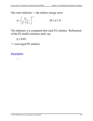 Lecture Notes: Introduction to Finite Element Method Chapter 4. FE Modeling and Solution Techniques
One error indicator --- the relative energy error:
)10(.
2/1
≤≤





+
= ηη
E
E
UU
U
The indicator η is computed after each FE solution. Refinement
of the FE model continues until, say
η ≤ 0.05.
=> converged FE solution.
Examples:
…
© 1997-2002 Yijun Liu, University of Cincinnati 118
 