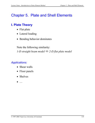 Lecture Notes: Introduction to Finite Element Method Chapter 5. Plate and Shell Elements
Chapter 5. Plate and Shell Elements
I. Plate Theory
• Flat plate
• Lateral loading
• Bending behavior dominates
Note the following similarity:
1-D straight beam model 2-D flat plate model
Applications:
• Shear walls
• Floor panels
• Shelves
• …
© 1997-2002 Yijun Liu, University of Cincinnati 119
 