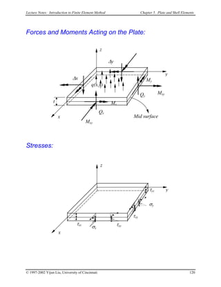 Lecture Notes: Introduction to Finite Element Method Chapter 5. Plate and Shell Elements
Forces and Moments Acting on the Plate:
Mxy
Mx
Qx
Mxy
My
Qy
x
y
z
Mid surface
q(x,y)
t
∆x
∆y
Stresses:
σx
τxz
x
y
z
τxy
σy
τxy
τyz
© 1997-2002 Yijun Liu, University of Cincinnati 120
 