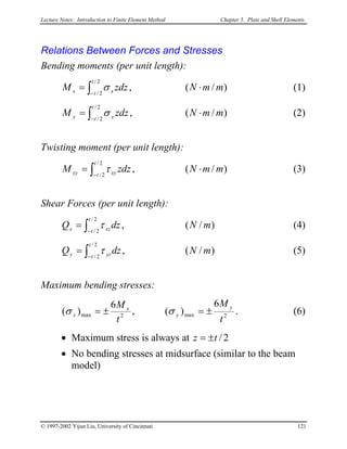 Lecture Notes: Introduction to Finite Element Method Chapter 5. Plate and Shell Elements
Relations Between Forces and Stresses
Bending moments (per unit length):
(1))
)
)
)
)
/(,
2/
2/
mmNzdzM
t
t xx ⋅= ∫−
σ
(2)/(,
2/
2/
mmNzdzM
t
t yy ⋅= ∫−
σ
Twisting moment (per unit length):
(3)/(,
2/
2/
mmNzdzM
t
t xyxy ⋅= ∫−
τ
Shear Forces (per unit length):
(4)/(,
2/
2/
mNdzQ
t
t xzx ∫−
= τ
(5)/(,
2/
2/
mNdzQ
t
t yzy ∫−
= τ
Maximum bending stresses:
2max2max
6
)(,
6
)(
t
M
t
M y
y
x
x ±=±= σσ . (6)
• Maximum stress is always at 2/tz ±=
• No bending stresses at midsurface (similar to the beam
model)
© 1997-2002 Yijun Liu, University of Cincinnati 121
 