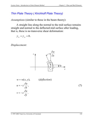 Lecture Notes: Introduction to Finite Element Method Chapter 5. Plate and Shell Elements
Thin Plate Theory ( Kirchhoff Plate Theory)
Assumptions (similar to those in the beam theory):
A straight line along the normal to the mid surface remains
straight and normal to the deflected mid surface after loading,
that is, these is no transverse shear deformation:
0== yzxz γγ .
Displacement:
x
z
w
x
w
∂
∂
.
,
)(),,(
y
w
zv
x
w
zu
deflectionyxww
∂
∂
∂
∂
−=
−=
=
(7)
© 1997-2002 Yijun Liu, University of Cincinnati 122
 