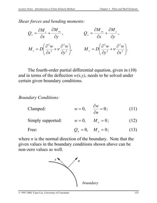 Lecture Notes: Introduction to Finite Element Method Chapter 5. Plate and Shell Elements
Shear forces and bending moments:
,,
y
M
x
M
Q
y
M
x
M
Q yxy
y
xyx
x
∂
∂
+
∂
∂
=
∂
∂
+
∂
∂
=






∂
∂
+
∂
∂
=





∂
∂
+
∂
∂
= 2
2
2
2
2
2
2
2
,
x
w
y
w
DM
y
w
x
w
DM yx νν .
The fourth-order partial differential equation, given in (10)
and in terms of the deflection w(x,y), needs to be solved under
certain given boundary conditions.
Boundary Conditions:
Clamped: 0,0 =
∂
∂
=
n
w
w ; (11)
Simply supported: 0,0 == nMw ; (12)
Free: 0,0 == nn MQ ; (13)
where n is the normal direction of the boundary. Note that the
given values in the boundary conditions shown above can be
non-zero values as well.
boundary
ns
© 1997-2002 Yijun Liu, University of Cincinnati 125
 
