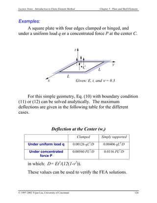 Lecture Notes: Introduction to Finite Element Method Chapter 5. Plate and Shell Elements
Examples:
A square plate with four edges clamped or hinged, and
under a uniform load q or a concentrated force P at the center C.
y
z
Given: E, t, and ν = 0.3
C
L
L
x
For this simple geometry, Eq. (10) with boundary condition
(11) or (12) can be solved analytically. The maximum
deflections are given in the following table for the different
cases.
Deflection at the Center (wc)
Clamped Simply supported
Under uniform load q 0.00126 qL4
/D 0.00406 qL4
/D
Under concentrated
force P
0.00560 PL2
/D 0.0116 PL2
/D
in which: D= Et3
/(12(1-v2
)).
These values can be used to verify the FEA solutions.
© 1997-2002 Yijun Liu, University of Cincinnati 126
 