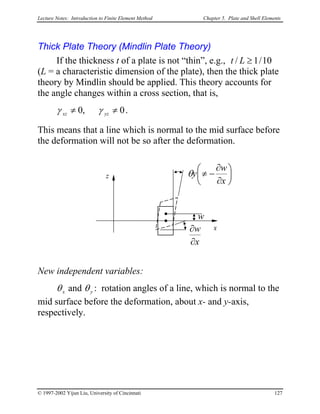 Lecture Notes: Introduction to Finite Element Method Chapter 5. Plate and Shell Elements
Thick Plate Theory (Mindlin Plate Theory)
If the thickness t of a plate is not “thin”, e.g., 10/1/ ≥Lt
(L = a characteristic dimension of the plate), then the thick plate
theory by Mindlin should be applied. This theory accounts for
the angle changes within a cross section, that is,
0,0 ≠≠ yzxz γγ .
This means that a line which is normal to the mid surface before
the deformation will not be so after the deformation.
x
z
w
x
w
∂
∂






∂
∂
−≠
x
w
yθ
New independent variables:
xθ and yθ : rotation angles of a line, which is normal to the
mid surface before the deformation, about x- and y-axis,
respectively.
© 1997-2002 Yijun Liu, University of Cincinnati 127
 