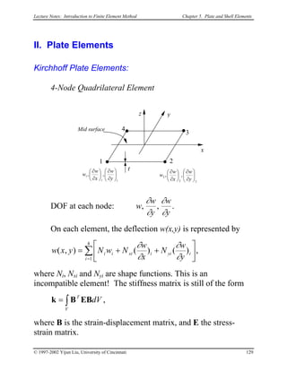 Lecture Notes: Introduction to Finite Element Method Chapter 5. Plate and Shell Elements
II. Plate Elements
Kirchhoff Plate Elements:
4-Node Quadrilateral Element
DOF at each node:
y
w
y
w
w
∂
∂
∂
∂
,, .
x
yz
t
1 2
3
4
11
1 ,, 





∂
∂






∂
∂
y
w
x
w
w
22
2 ,, 





∂
∂






∂
∂
y
w
x
w
w
Mid surface
On each element, the deflection w(x,y) is represented by
∑
=






++=
4
1
)()(),(
i
iyiixiii
y
w
N
x
w
NwNyxw
∂
∂
∂
∂
,
where Ni, Nxi and Nyi are shape functions. This is an
incompatible element! The stiffness matrix is still of the form
,∫=
V
T
dVEBBk
where B is the strain-displacement matrix, and E the stress-
strain matrix.
© 1997-2002 Yijun Liu, University of Cincinnati 129
 