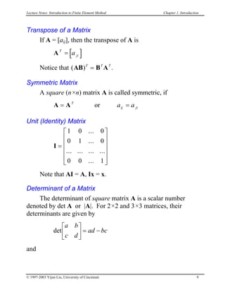 Lecture Notes: Introduction to Finite Element Method Chapter 1. Introduction
Transpose of a Matrix
If A = [aij], then the transpose of A is
A [ ]T
jia=
Notice that .( )AB B AT T
= T
Symmetric Matrix
A square (n×n) matrix A is called symmetric, if
orA A= T
a aij ji=
Unit (Identity) Matrix
I =












1 0 0
0 1 0
0 0 1
...
...
... ... ... ...
...
Note that AI = A, Ix = x.
Determinant of a Matrix
The determinant of square matrix A is a scalar number
denoted by det A or |A|. For 2×2 and 3×3 matrices, their
determinants are given by
det
a b
c d
ad bc





 = −
and
© 1997-2003 Yijun Liu, University of Cincinnati 9
 