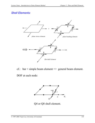 Lecture Notes: Introduction to Finite Element Method Chapter 5. Plate and Shell Elements
Shell Elements:
+
plane stress element plate bending element
flat shell element
cf.: bar + simple beam element => general beam element.
DOF at each node:
Q4 or Q8 shell element.
u
v
w
θx
θy
© 1997-2002 Yijun Liu, University of Cincinnati 135
 