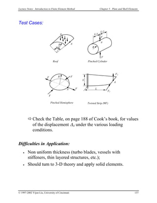 Lecture Notes: Introduction to Finite Element Method Chapter 5. Plate and Shell Elements
Test Cases:
AR
80o
Roof
R
A
F
F
L/2
L/2
Pinched Cylinder
A
F
F
F
F
R
Pinched Hemisphere
q
A
F2
F1
b
L
Twisted Strip (90o
)
Check the Table, on page 188 of Cook’s book, for values
of the displacement ∆A under the various loading
conditions.
Difficulties in Application:
• Non uniform thickness (turbo blades, vessels with
stiffeners, thin layered structures, etc.);
• Should turn to 3-D theory and apply solid elements.
© 1997-2002 Yijun Liu, University of Cincinnati 137
 