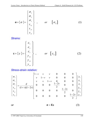 Lecture Notes: Introduction to Finite Element Method Chapter 6. Solid Elements for 3-D Problems
{ } [ ] )1(, ij
zx
yz
xy
z
y
x
or σ
τ
τ
τ
σ
σ
σ
σ


















==σ
Strains:
{ } [ ] )2(, ij
zx
yz
xy
z
y
x
or ε
γ
γ
γ
ε
ε
ε
ε














==ε
Stress-strain relation:








































−
−
−
−
−
−
−+
=


















zx
yz
xy
z
y
x
zx
yz
xy
z
y
x
v
v
v
vvv
vvv
vvv
vv
E
γ
γ
γ
ε
ε
ε
τ
τ
τ
σ
σ
σ
2
21
00000
0
2
21
0000
00
2
21
000
0001
0001
0001
)21)(1(
or )3(Eεσ =
© 1997-2002 Yijun Liu, University of Cincinnati 139
 