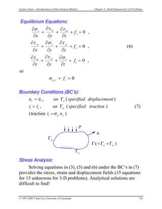 Lecture Notes: Introduction to Finite Element Method Chapter 6. Solid Elements for 3-D Problems
Equilibrium Equations:
0
or
,0
)6(,0
,0
, =+
=+
∂
∂
+
∂
∂
+
∂
∂
=+
∂
∂
+
∂
∂
+
∂
∂
=+
∂
∂
+
∂
∂
+
∂
∂
ijij
z
zzyzx
y
yzyyx
x
xzxyx
f
f
zyx
f
zyx
f
zyx
σ
σττ
τστ
ττσ
Boundary Conditions (BC’s):
)traction(
)7()(,
)(,
jiji
ii
uii
nt
tractionspecifiedontt
ntdisplacemespecifiedonuu
σ
σ
=
Γ=
Γ=
p
n
uΓ
σΓ
)( σΓ+Γ=Γ u
Stress Analysis:
Solving equations in (3), (5) and (6) under the BC’s in (7)
provides the stress, strain and displacement fields (15 equations
for 15 unknowns for 3-D problems). Analytical solutions are
difficult to find!
© 1997-2002 Yijun Liu, University of Cincinnati 141
 