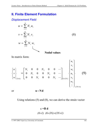 Lecture Notes: Introduction to Finite Element Method Chapter 6. Solid Elements for 3-D Problems
II. Finite Element Formulation
Displacement Field:
v =
i
N
i
i
i
N
i
i
N
i
ii
wNw
vN
uNu
∑
∑
∑
=
=
=
=
=
1
1
1
)8(
Nodal values
In matrix form:
)9(
)13(
)33()13(
2
2
2
1
1
1
21
21
21
0000
0000
0000
×
××


























=










N
N
w
v
u
w
v
u
NN
NN
NN
w
v
u
M
L
L
L
or dNu=
Using relations (5) and (8), we can derive the strain vector
ε =B d
(6×1) (6×3N)×(3N×1)
© 1997-2002 Yijun Liu, University of Cincinnati 142
 