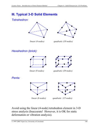 Lecture Notes: Introduction to Finite Element Method Chapter 6. Solid Elements for 3-D Problems
III. Typical 3-D Solid Elements
Tetrahedron:
linear (4 nodes) quadratic (10 nodes)
Hexahedron (brick):
linear (8 nodes) quadratic (20 nodes)
Penta:
linear (6 nodes) quadratic (15 nodes)
Avoid using the linear (4-node) tetrahedron element in 3-D
stress analysis (Inaccurate! However, it is OK for static
deformation or vibration analysis).
© 1997-2002 Yijun Liu, University of Cincinnati 144
 