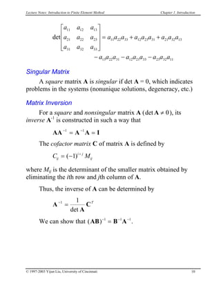 Lecture Notes: Introduction to Finite Element Method Chapter 1. Introduction
det
a a a
a a a
a a a
a a a a a a a a a
a a a a a a a a a
11 12 13
21 22 23
31 32 33
11 22 33 12 23 31 21 32 13
13 22 31 12 21 33 23 32 11










= + +
− − −
Singular Matrix
A square matrix A is singular if det A = 0, which indicates
problems in the systems (nonunique solutions, degeneracy, etc.)
Matrix Inversion
For a square and nonsingular matrix A ( ), its
inverse A
det A ≠ 0
-1
is constructed in such a way that
AA A A I− −
= =1 1
The cofactor matrix C of matrix A is defined by
C Mij
i j
ij= − +
( )1
where Mij is the determinant of the smaller matrix obtained by
eliminating the ith row and jth column of A.
Thus, the inverse of A can be determined by
A
A
C−
=1 1
det
T
We can show that ( )AB B A− − −
=1 1 1
.
© 1997-2003 Yijun Liu, University of Cincinnati 10
 