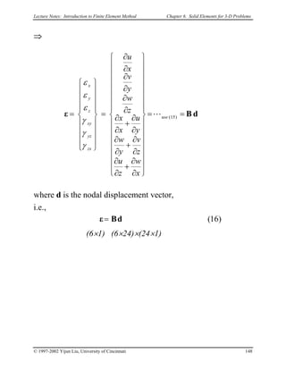 Lecture Notes: Introduction to Finite Element Method Chapter 6. Solid Elements for 3-D Problems
⇒
dBε ==






























∂
∂
+
∂
∂
∂
∂
+
∂
∂
∂
∂
+
∂
∂
∂
∂
∂
∂
∂
∂
=


















= )15(use
zx
yz
xy
z
y
x
x
w
z
u
z
v
y
w
y
u
x
x
z
w
y
v
x
u
L
γ
γ
γ
ε
ε
ε
where d is the nodal displacement vector,
i.e.,
)16(dBε=
(6×1) (6×24)×(24×1)
© 1997-2002 Yijun Liu, University of Cincinnati 148
 