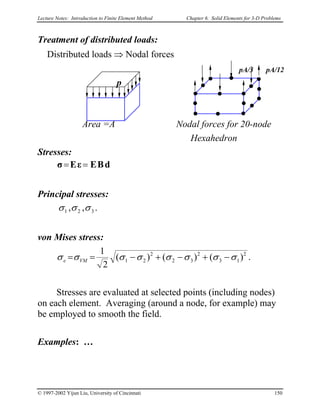 Lecture Notes: Introduction to Finite Element Method Chapter 6. Solid Elements for 3-D Problems
Treatment of distributed loads:
Distributed loads ⇒ Nodal forces
Area =A Nodal forces for 20-node
pA/3 pA/12
p
Hexahedron
Stresses:
dBEεEσ ==
Principal stresses:
.,, 321 σσσ
von Mises stress:
2
13
2
32
2
21 )()()(
2
1
σσσσσσσσ −+−+−== VMe .
Stresses are evaluated at selected points (including nodes)
on each element. Averaging (around a node, for example) may
be employed to smooth the field.
Examples: …
© 1997-2002 Yijun Liu, University of Cincinnati 150
 