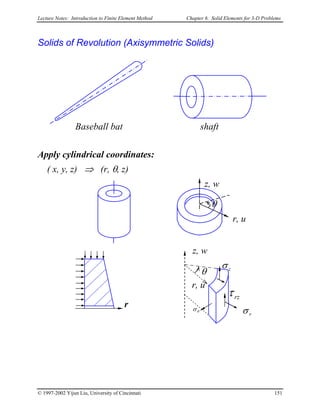 Lecture Notes: Introduction to Finite Element Method Chapter 6. Solid Elements for 3-D Problems
Solids of Revolution (Axisymmetric Solids)
Baseball bat shaft
Apply cylindrical coordinates:
( x, y, z) ⇒ (r, θ, z)
θσ
zσ
rzτ
rσ
r
r, u
θ
z, w
z, w
r, u
θ
© 1997-2002 Yijun Liu, University of Cincinnati 151
 
