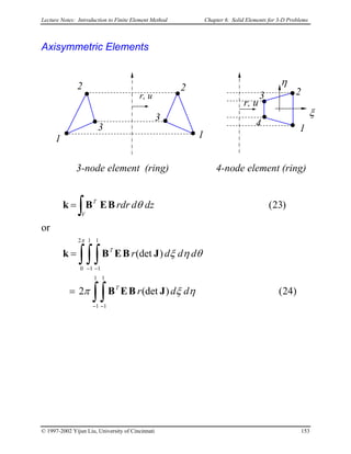 Lecture Notes: Introduction to Finite Element Method Chapter 6. Solid Elements for 3-D Problems
Axisymmetric Elements
3
2
1
3
2
r, u
η
14
2
r, u
3
ξ
1
4-node element (ring)3-node element (ring)
)23(
∫=
V
T
dzdrdr θBEBk
or
)24()(det2
)(det
1
1
1
1
2
0
1
1
1
1
ηξπ
θηξ
π
ddr
dddr
T
T
∫∫
∫∫∫
− −
− −
=
=
JBEB
JBEBk
© 1997-2002 Yijun Liu, University of Cincinnati 153
 