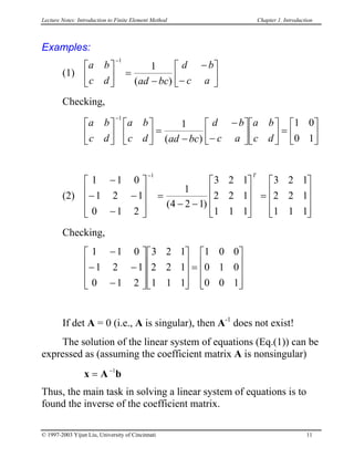 Lecture Notes: Introduction to Finite Element Method Chapter 1. Introduction
Examples:
(1)
a b
c d ad bc
d b
c a


 =
−
−
−







−1
1
( )
Checking,
a b
c d
a b
c d ad bc
d b
c a
a b
c d











 =
−
−
−











 =






−1
1 1 0
0 1( )
(2)
1 1 0
1 2 1
0 1 2
1
4 2 1
3 2 1
2 2 1
1 1 1
3 2 1
2 2 1
1 1 1
1
−
− −
−







=
− −










=












−
( )
T
Checking,


1 1 0
1 2 1
0 1 2
3 2 1
2 2 1
1 1 1
1 0 0
0 1 0
0 0 1
−
− −
−

















=










If det A = 0 (i.e., A is singular), then A-1
does not exist!
The solution of the linear system of equations (Eq.(1)) can be
expressed as (assuming the coefficient matrix A is nonsingular)
x A b= −1
Thus, the main task in solving a linear system of equations is to
found the inverse of the coefficient matrix.
© 1997-2003 Yijun Liu, University of Cincinnati 11
 