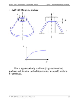 Lecture Notes: Introduction to Finite Element Method Chapter 6. Solid Elements for 3-D Problems
• Belleville (Conical) Spring:
r
δ
z
δ
p
p
This is a geometrically nonlinear (large deformation)
problem and iteration method (incremental approach) needs to
be employed.
© 1997-2002 Yijun Liu, University of Cincinnati 156
 