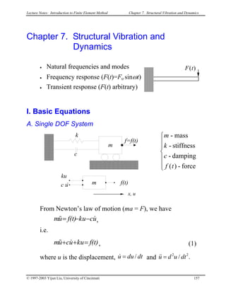 Lecture Notes: Introduction to Finite Element Method Chapter 7. Structural Vibration and Dynamics
Chapter 7. Structural Vibration and
Dynamics
• Natural frequencies and modes F(t)
• Frequency response (F(t)=Fo sinωt)
• Transient response (F(t) arbitrary)
I. Basic Equations
A. Single DOF System
k
c
m
m
f=f(t)
f(t)uc
ku
&







force-)(
damping-
stiffness-
mass-
tf
c
k
m
x, u
From Newton’s law of motion (ma = F), we have
ucukf(t)um &&& −−= ,
i.e.
f(t)ukucum =++ &&& , (1)
where u is the displacement, dtduu /=& and ./ 22
dtudu =&&
© 1997-2003 Yijun Liu, University of Cincinnati 157
 