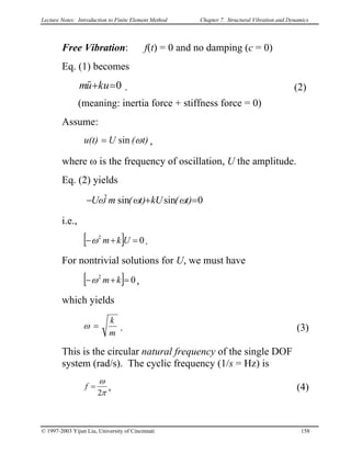 Lecture Notes: Introduction to Finite Element Method Chapter 7. Structural Vibration and Dynamics
Free Vibration: f(t) = 0 and no damping (c = 0)
Eq. (1) becomes
0=+ ukum&& . (2)
(meaning: inertia force + stiffness force = 0)
Assume:
t)(Uu(t) ωsin= ,
where ω is the frequency of oscillation, U the amplitude.
Eq. (2) yields
0sinsin2
=+− t)ω(Ukt)ω(mωU
i.e.,
[ ] 02
=+− Ukmω .
For nontrivial solutions for U, we must have
[ ] 02
=+− kmω ,
which yields
m
k
=ω . (3)
This is the circular natural frequency of the single DOF
system (rad/s). The cyclic frequency (1/s = Hz) is
π
ω
2
=f , (4)
© 1997-2003 Yijun Liu, University of Cincinnati 158
 